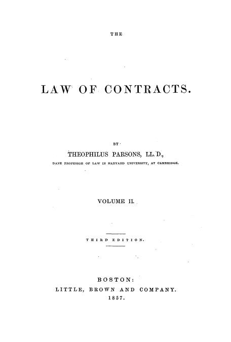handle is hein.beal/lawcont0002 and id is 1 raw text is: THE

LAW OF CONTRACTS.
BY,
THEOPHILUS PARSONS, LL. D.,
DANE rROFESSOR OF LAW IN HARVARD UNIVERSITY, AT CAMBRIDGE.

VOLUME II.
T H I R D E D I T I 0 N.
BOSTON:
LITTLE, BROWN AND COMPANY.
1857.


