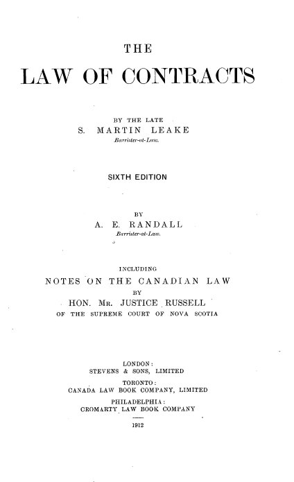handle is hein.beal/lawcontr0001 and id is 1 raw text is: THE
LAW OF CONTRACTS
3Y THE LATE
S. MARTIN LEAKE
Barri.,ter-ut-Law.
SIXTH EDITION
BY
A. E. RANDALL
Barriaer-at-Law.
INCLUDING

NOTES ON THE CANADIAN

LAW

BY
HON. MR. JUSTICE      RUSSELL
OF THE SUPREME COURT OF NOVA SCOTIA
LONDON:
STEVENS & SONS, LIMITED
TORONTO:
CANADA LAW BOOK COMPANY, LIMITED
PHILADELPHIA:
CROMARTY LAW BOOK COMPANY

1912


