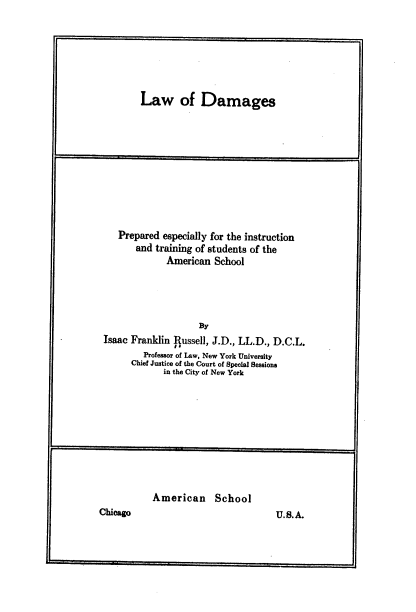 handle is hein.beal/lawdam0001 and id is 1 raw text is: 







Law of Damages


    Prepared especially for the instruction
        and training of students of the
              American  School




                     By
 Isaac Franklin jussell, J.D., LL.D., D.C.L.
         Professor of Law, New York University
       Chief Justice of the Court of Special Sessions
              in the City of New York










           American School
Chicago                              U.S.A.


