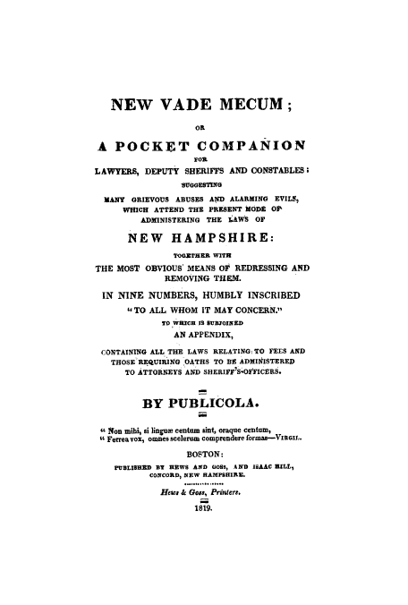 handle is hein.beal/lawdepta0001 and id is 1 raw text is: NEW VADE MECUM;
OR
A POCKET COMPANION
FOR
LAWYERS, DEPUTY SHERIFFS AND CONSTABLES;
SUGGESTING
MANY GRIEVOUS ABUSES AND ALARMING EVILS,
WHICH ATTEND THE PRESENT MODE OP
ADMINISTERING THE LAWS OF
NEW HAMPSHIRE:
TOGETHER WITH
THE MOST OBVIOUS' MEANS OF REDRESSING AND
REMOVING THEM.
IN NINE NUMBERS, HUMBLY INSCRIBED
TO ALL WHOM IT MAY CONCERN.
TO WRICH I SUBJOINED
AN APPENDIX,
CONTAINING ALL THE LAWS RELATINGi TO FEES AND
THOSE REQUIRING OATHS TO BE ADMINISTERED
TO ATTORNEYS AND SHERIFF7 SOFFIVCES.
BY PUBLICOLA.
UNon mibi, si lingue centum sint, oraque centum,
Ferrea vox, omnes scelerum comprendere formas-Vnexl.
BOSTON:
PUBLISHED BT HEWS AND GOS, AND ISAAC HILL,
CONCORD, NEW HAMPSHIRE.
Hews & Gos, Printers.
1819.


