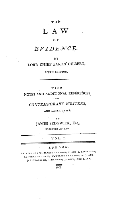 handle is hein.beal/lawevi0001 and id is 1 raw text is: THE~
L A W
O F
EVIDENCE.
BY
LORD CHIEF BARON GILBERT,
SIXTH EDITION.
W I T H
NOTES AND ADDITIONAL REFERENCES
- TO
CONTEMPORARY WRITERS,
AND LATER CASES.
BY
JAMES SEDGWICK, Es--
BARRISTER AT LAW.
V O L. I.
L ON D 0 N:
PRINTED FOR W. CLARKE AND SONS, F. AND Cs RIVINCTONJ
LONGMAN AND REES, W.'OTRIDGE AND SON, W. J. AND
J. RICUARDSON, J. MAWMAN, J. NUNNp ANA J. LEA.
1801,



