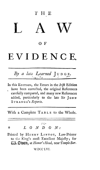 handle is hein.beal/lawevid0001 and id is 1 raw text is: THE

LAW
OF
EVIDENCE.
By a late Learned JU DGE.
F, C
In this EDITION, the Errors in the lrifb Edition
have been correited, the original References
carefully compared, and many new References
added, particularly to the late Sir JoHN
STRANG E's Reports.
With a Complete TAB L E to the Whole.
0       LONDON:
Printed by HENRY LINTOT, Law-Printer
to the King's moft Excellent Majeffy; for
CL DIett , at Homer's Head, near Temple Bar.
M DCC LVL


