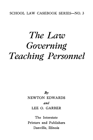 handle is hein.beal/lawgvtcp0001 and id is 1 raw text is: 

SCHOOL LAW CASEBOOK SERIES-NO. 3


The


Law


Governing


Teaching


Personnel


      By
NEWTON EDWARDS
      and
  LEE 0. GARBER

  The Interstate
Printers and Publishers
  Danville, Illinois


