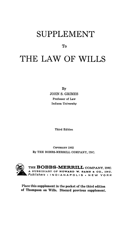 handle is hein.beal/lawillma0002 and id is 1 raw text is: SUPPLEMENT
To
THE LAW OF WILLS

By
JOHN S. GRIMES
Professor of Law
Indiana University
Third Edition
COPYRIGHT 1962
By THE BOBBS-MERRILL COMPANY, INC.
THE BOBBS-MERRILL COMPANY, INC.
SUBSIDIARY OF HOWARD W. SAMS & CO., INC.
Pub/ishers * INDIANAPOLIS . NEW YORK
Place this supplement in the pocket of the third edition
of Thompson on Wills. Discard previous supplement.



