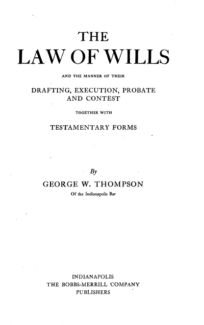 handle is hein.beal/lawills0001 and id is 1 raw text is: THE
LAW OF WILLS
AND THE MANNER OF THEIR
DRAFTING, EXECUTION, PROBATE
AND CONTEST
TOGETHER WITH
TESTAMENTARY FORMS
By
GEORGE W. THOMPSON

Of the Indianapolis Bar
INDIANAPOLIS
THE BOBBS-MERRILL COMPANY
PUBLISHERS


