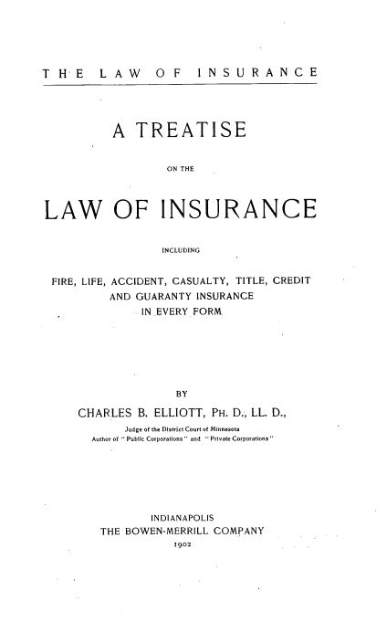 handle is hein.beal/lawinsurt0001 and id is 1 raw text is: 





THE  LAW  O F  INSURANCE


          A TREATISE


                   ON THE




LAW OF INSURANCE


                  INCLUDING


 FIRE, LIFE, ACCIDENT, CASUALTY, TITLE, CREDIT
          AND GUARANTY INSURANCE
               IN..EVERY FORM







                    BY

     CHARLES B. ELLIOTT, PH. D.-, LL. D.,
            Judge of the District Court of Minnesota
       Author of  Public Corporations and  Private Corporations







                INDIANAPOLIS
        THE BOWEN-MERRILL COMPANY
                    1902


