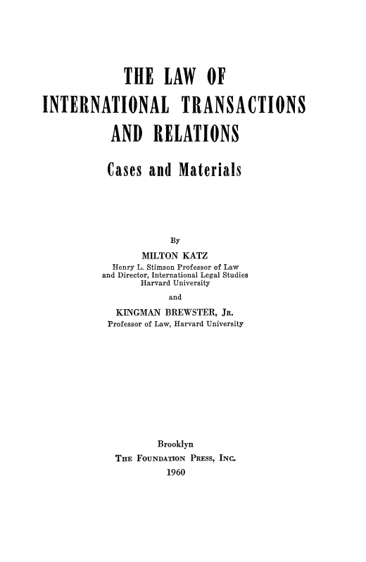 handle is hein.beal/lawintran0001 and id is 1 raw text is: THE LAW OF
INTERNATIONAL TRANSACTIONS
AND RELATIONS
Cases and Materials
By
MILTON KATZ
Henry L. Stimson Professor of Law
and Director, International Legal Studies
Harvard University
and
KINGMAN BREWSTER, JR.
Professor of Law, Harvard University
Brooklyn
THE FOUNDATION PRESS, INC.
1960


