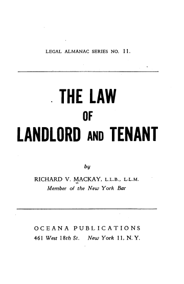 handle is hein.beal/lawlanaten0001 and id is 1 raw text is: LEGAL ALMANAC SERIES NO. 11.

. THE LAW
OF
LANDLORD AND TENANT
by

RICHARD V. MACKAY, L.L.B., L.L.M.
Member of the New York Bar

OCEANA PUBLICATIONS
461 West 18th St.  New York 11, N. Y.


