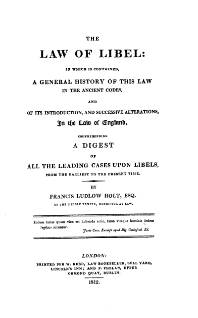 handle is hein.beal/lawlibel0001 and id is 1 raw text is: THE

LAW OF LIBEL:
IN WHICH IS CONTAINED,
A GENERAL HISTORY OF THIS LAW
IN THE ANCIENT CODES,
AND
OF ITS INTRODUCTION, AND SUCCESSIVE ALTERATIONS,
3n the LaWu of (nganD.
COIPREHEENDING
A DIGEST
OF
ALL THE LEADING CASES UPON LIBELS,
FROM THE EARLIEST TO THE PRESENT TIME.
BY
FRANCIS LUDLOW HOLT, ESQ.
OF TUE MIDDLE TEMPLE, BARRISTER AT LAW.
Eadem fame quam vita est habenda ratio, fama vitaque hominis iisdem
legibus nituutur.
furis Cons. Excerpt apud .Dig. Getbfred. Ed.
LONDON:
PRINTED FOR W. REED, LAW BOOKSELLER, BELL YARD,
LINCOLN'S INN; AND P. PHELAN, UPPER
ORMOND QUAY, DUBLIN.
1812.


