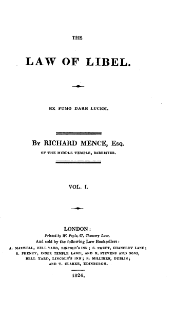 handle is hein.beal/lawlibelrm0001 and id is 1 raw text is: 






THE


      LAW OF LIBEL.








               EX FUMO  DARE  LUCEM.






        By   RICHARD MENCE, Esq.

            OF THE MIDDLE TEMPLE, BARRISTER.






                      VOL.  1.








                    LONDON:
             Printed by W. Pople, 67, Chancery Lane,
          And sold by the following Law Booksellers:
A. MAXWELL, BELL YARD, LINCOLN'S INN; S. SWEET, CHANCERY LANE;
   R. PHENEY, INNER TEMPLE LANE; AND R. STEVENS AND SONS,
      BELL YARD, LINCOLN'S INN; R. MILLIKEN, DUBLIN;
               AND T. CLARKE, EDINBURGH.

                       1824.


