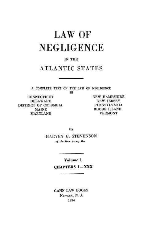 handle is hein.beal/lawneg0001 and id is 1 raw text is: LAW OF
NEGLIGENCE
IN THE
ATLANTIC STATES

A COMPLETE TEXT ON THE LAW OF NEGLIGENCE

CONNECTICUT
DELAWARE
DISTRICT OF COLUMBIA
MAINE
MARYLAND

NEW HAMPSHIRE
NEW JERSEY
PENNSYLVANIA
RHODE ISLAND
VERMONT

By
HARVEY G. STEVENSON
of the New Jersey Bar
Volume 1
CHAPTERS I-XXX
GANN LAW BOOKS
NEWARK, N. J.
1954


