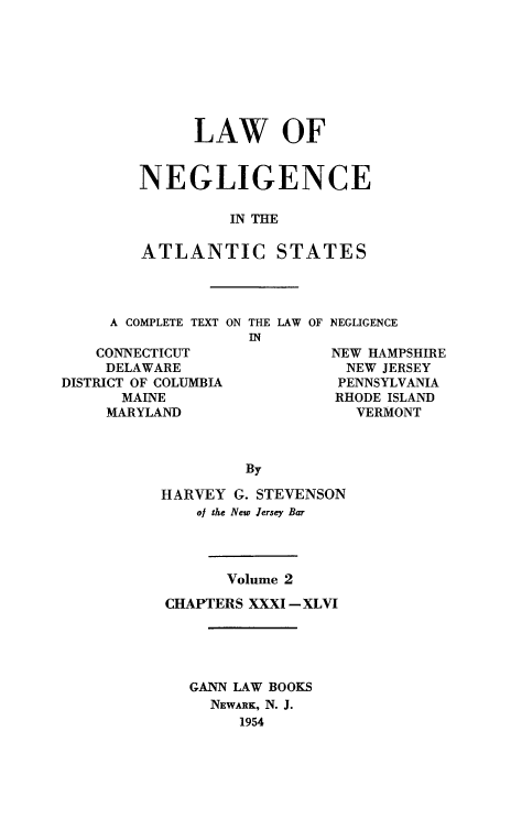 handle is hein.beal/lawneg0002 and id is 1 raw text is: LAW OF
NEGLIGENCE
IN THE
ATLANTIC STATES

A COMPLETE TEXT ON
CONNECTICUT
DELAWARE
DISTRICT OF COLUMBIA
MAINE
MARYLAND

THE LAW OF
IN

NEGLIGENCE

NEW HAMPSHIRE
NEW JERSEY
PENNSYLVANIA
RHODE ISLAND
VERMONT

By
HARVEY G. STEVENSON
oj the New Jersey Bar
Volume 2
CHAPTERS XXXI -XLVI
GANN LAW BOOKS
NEWARK, N. J.
1954


