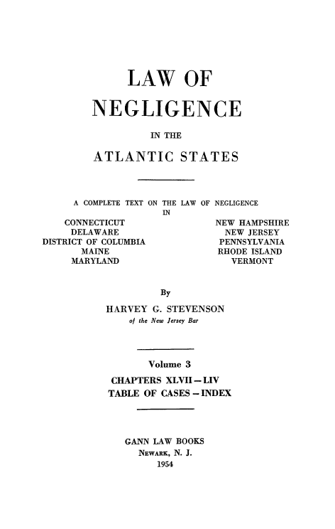 handle is hein.beal/lawneg0003 and id is 1 raw text is: LAW OF
NEGLIGENCE
IN THE
ATLANTIC STATES

A COMPLETE TEXT ON
CONNECTICUT
DELAWARE
DISTRICT OF COLUMBIA
MAINE
MARYLAND

THE LAW OF
IN

NEGLIGENCE

NEW HAMPSHIRE
NEW JERSEY
PENNSYLVANIA
RHODE ISLAND
VERMONT

By
HARVEY G. STEVENSON
of the New Jersey Bar
Volume 3
CHAPTERS XLVII - LIV
TABLE OF CASES- INDEX
GANN LAW BOOKS
NEWARK, N. J.
1954


