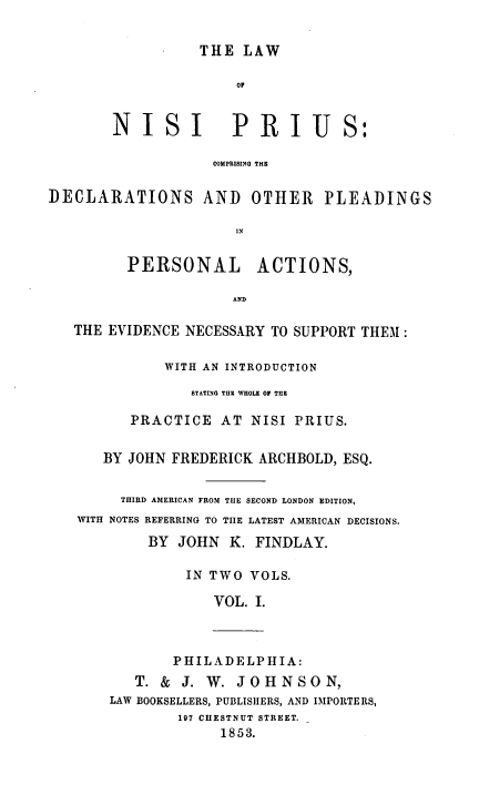handle is hein.beal/lawnip0001 and id is 1 raw text is: 


                  THE  LAW

                      OF


        NISI          PRIUS:

                   COMPRISING THE


DECLARATIONS AND OTHER PLEADINGS

                      IN


         PERSONAL ACTIONS,

                      AND

   THE EVIDENCE NECESSARY TO SUPPORT THEM :

              WITH AN INTRODUCTION

                 STATING THE WHOLE OF THE

          PRACTICE  AT  NISI PRIUS.


      BY JOHN FREDERICK  ARCHBOLD, ESQ.


         THIRD AMERICAN FROM THE SECOND LONDON EDITION,
   WITH NOTES REFERRING TO THE LATEST AMERICAN DECISIONS.

            BY JOHN  K. FINDLAY.

                IN TWO  VOLS.

                   VOL. I.



               PHILADELPHIA:
          T. &  J. W. JOHNSON,
       LAW BOOKSELLERS, PUBLISHERS, AND IMPORTERS,
               197 CHESTNUT STREET.
                    1853.


