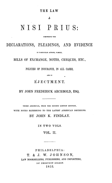 handle is hein.beal/lawnip0002 and id is 1 raw text is: 

                   THE  LAW

                       OF


        NISI           PRIUS:

                     COMPRISING THE


DECLARATIONS, PLEADINGS, AND EVIDENCE

                 IN PARTICULAR ACTIONS, NAMELY,

    BILLS OF EXCHANGE,  NOTES, CHEQUES, ETC.,


           POLICIES OF INSURANCE, IN ALL CASES,

                       AND IN

                EJECTMENT.


       BY JOHN  FREDERICK  ARCHBOLD, ESQ.



         THIRD AMERICAN, FROM THE SECOND LONDON EDITION,
    WITH NOTES REFERRING TO THE LATEST AMERICAN DECISIONS.

             BY  JOHN  K. FINDLAY.


         IN TWO  VOLS.

            VOL. II.





        PHIL A DEL PI A:
   T. &  J. W.  JOHNSON,
LAW BOOKSELLERS, PUBLISHERS, AND IMPORTERS,
        197 CHESTNUT STREET.
              1853.


