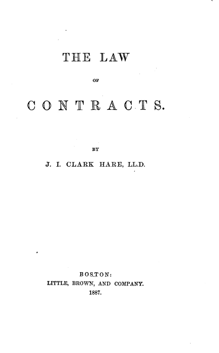 handle is hein.beal/lawocts0001 and id is 1 raw text is: 







      THE LAW


           OF



CON T R ACT S.





           BY


J. I. CLARK HARE, LL.D.















      BOSS ON:
LITTLE, BROWN, AND COMPANY.
        1887.


