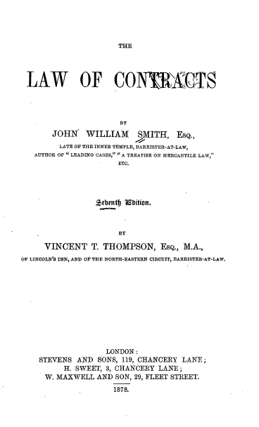 handle is hein.beal/lawofco0001 and id is 1 raw text is: THE

LAW OF CONIKAXIS
BY
JOHN WILLIAM SMITH, ESQ.,
LATE OF THE INNER TEMPLE, BARRISTER-AT-LAW,
AUTHOR OF  LEADING CASES,  A TREATISE ON MERCANTILE LAW,
ETC.

BY
VINCENT T. THOMPSON, ESQ., M.A.,
OF LINCOLN'S INN, AND OF THE NORTH-EASTERN CIRCUIT, BARRISTER-AT-LAW.

LONDON:
STEVENS AND SONS, 119, CHANCERY LANE;
H. SWEET, 3, CHANCERY LANE;
W. MAXWELL AND SON, 29, FLEET STREET.
1878.


