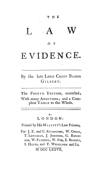 handle is hein.beal/lawofev0001 and id is 1 raw text is: THE

L

A

OF
EVIDENCE.
By the late LORD CHIEF BARON
GILBERT.
The FOURTH EDITION, correted;
With many ADDITIONS; and a Con-
pleat TABLE to the Whole.

LONDON:
Printed by 1-is MA JE STY'S Law Printers,
For J. F. and C. RIVINGTON, W. OwZNn
T. LONGMAN, J. JOHNSON, G. RoBIN-
soN, W. FLEXNEY, W. Fox, E. BROOKE,
S. HAYES, and T. WP4lELDON and Cq
M DCC LXXVILg


