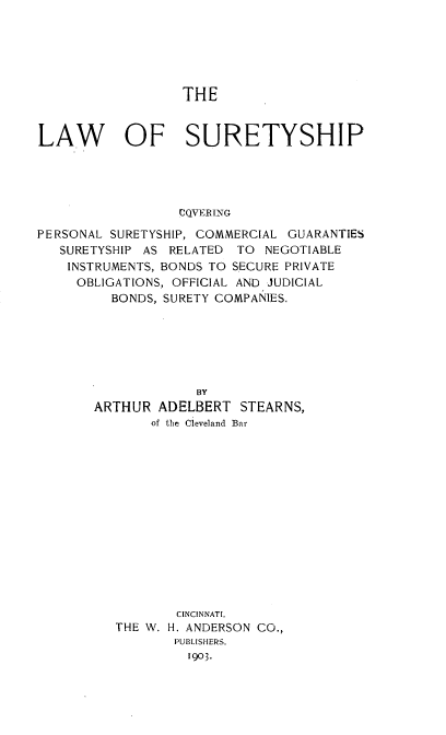 handle is hein.beal/lawofsure0001 and id is 1 raw text is: THE
LAW OF SURETYSHIP
CQVERING
PERSONAL SURETYSHIP, COMMERCIAL GUARANTIES
SURETYSHIP AS RELATED TO NEGOTIABLE
INSTRUMENTS, BONDS TO SECURE PRIVATE
OBLIGATIONS, OFFICIAL AND JUDICIAL
BONDS, SURETY COMPANIES.
BY
ARTHUR ADELBERT STEARNS,
of the Cleveland Bar
CINCINNATI,
THE W. H. ANDERSON CO.,
PUBLISHERS,
1903.


