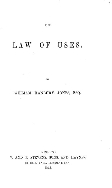 handle is hein.beal/lawouses0001 and id is 1 raw text is: 












LAW        OF     USES.









             BY



 WILLIAM IIANBURY JONES, ESQ.


            LONDON:

V. AND R. STEVENS, SONS, AND HAYNES,
      26, BELL YARD, LINCOLN'S INN.
              1862.


