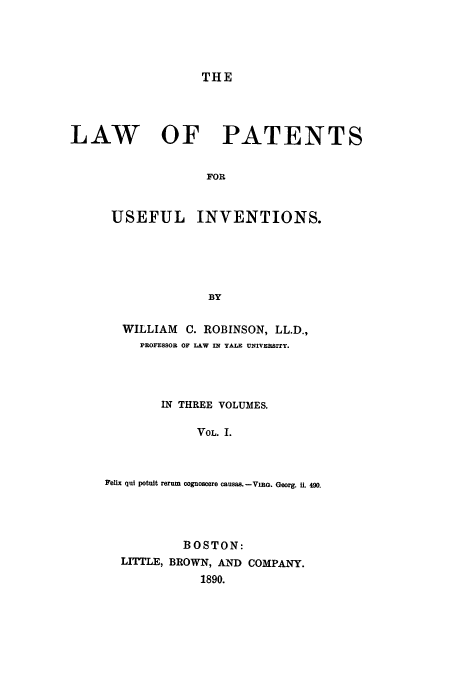 handle is hein.beal/lawpatuse0001 and id is 1 raw text is: THE

LAW OF PATENTS
FOR
USEFUL INVENTIONS.
BY

WILLIAM        C. ROBINSON, LL.D.,
PROFESSOR OF LAW ml YALE UNIVERSITY.
IN THREE VOLUMES.
VOL. I.
Felix qui potuit rerum cognoscere causas. -VIRG. Georg. il. 490.

BOSTON:
LITTLE, BROWN, AND COMPANY.
1890.


