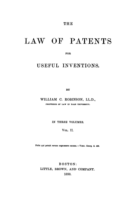 handle is hein.beal/lawpatuse0002 and id is 1 raw text is: THE

LAW OF PATENTS
FOR
USEFUL INVENTIONS.
BY

WILLIAM        C. ROBINSON, LL.D.,
PROFESSOR OF LAW IN YALE UV1VRS£IrY.
IN THREE VOLUMES.
VOL. II.
Felix qui potult rerum cognoscere causas. -VIRo. Georg. fl. 490.

BOSTON:
LITTLE, BROWN, AND- COMPANY.
1890.


