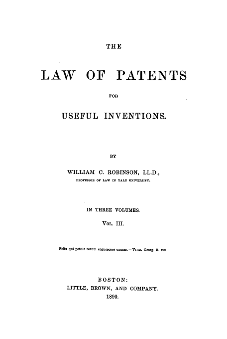 handle is hein.beal/lawpatuse0003 and id is 1 raw text is: THE

LAW OF PATENTS
FOR
USEFUL INVENTIONS.
BY

WILLIAM        C. ROBINSON, LL.D.,
PROFESSOR OF LAW IN YALE UNIVERSITY.
IN THREE VOLUMES.
VOL. III.
Felix qui potult rerum cognoscere causas. - ViRo. Georg. ii. 490.

BOSTON:
LITTLE, BROWN, AND COMPANY.
1890.


