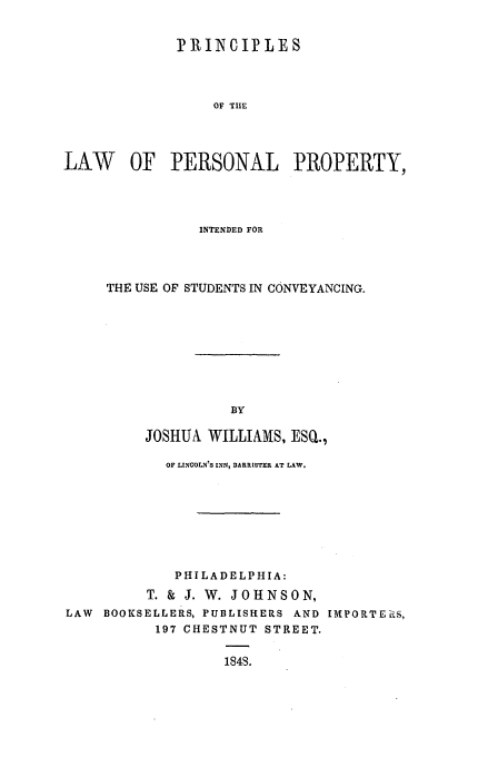 handle is hein.beal/lawpepr0001 and id is 1 raw text is: PRINIPLE S
OF TIE
LAW OF PERSONAL PROPERTY,

INTENDED FOR
THE USE OF STUDENTS IN CONVEYANCING.
BY
JOSHUA WILLIAMS, ESQ.,

OF LINCOLN'S INN, BARRISTER AT LAW.
PHILADELPHIA:
T. & J. W. JOHNSON,
LAW BOOKSELLERS, PUBLISHERS AND IMPORTERS,
197 CHESTNUT STREET.
184S.


