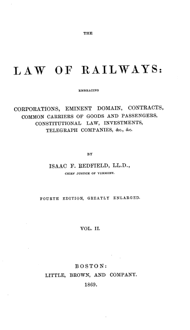 handle is hein.beal/lawrail0002 and id is 1 raw text is: THE

LAW OF RAILWAYS:
EMBRACING
CORPORATIONS, EMINENT DOMAIN, CONTRACTS,
COMMON CARRIERS OF GOODS AND PASSENGERS,
CONSTITUTIONAL LAW, INVESTMENTS,
TELEGRAPH COMPANIES, &c., &c.
BY

ISAAC F. REDFIELD, LL.D.,
CHIEF JUSTICE OF VERMONT.
FOURTH EDITION, GREATLY ENLARGED.
VOL. II.
BOSTON:
LITTLE, BROWN, AND COMPANY.
1869.


