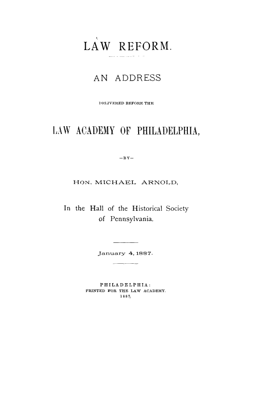 handle is hein.beal/lawref0001 and id is 1 raw text is: LAW REFORM.
AN ADDRESS
D)EIVERED BEFORE THE
LAW ACADEMY OF PHILADELPHIA,
-BY-

HON, MICHAEL

ARNOLD,

In the Hall of the Historical Society
of Pennsylvania.
January 4, 1887.
PHILADELPHIA:
PRINTED FOR THE LAW ACADEMY.
1887.


