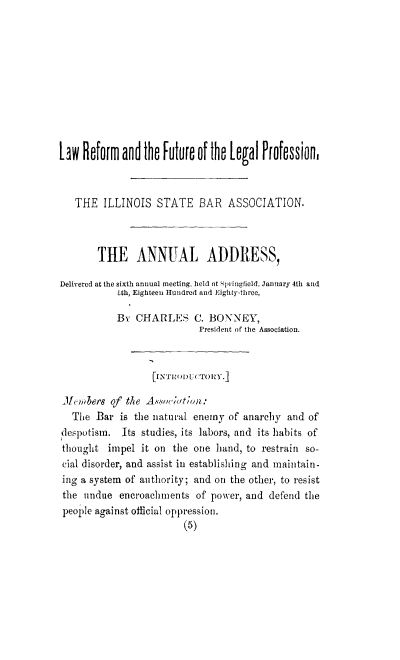 handle is hein.beal/lawrefleg0001 and id is 1 raw text is: h    ilfo rm and he Futur   it of he [gal Profession,
THE ILLINOIS STATE BAR ASSOCIATION.
THE ANNUAL ADDRESS,
Delivered at the sixth annual meeting, held at Springfield, January 4th and
Ith, Eighteen Hundred and Eighlty-threc,
By CHARLES C. BONNEY,
President of the Association.
JlLenbers of the Associatin:
The Bar is the natural enemy of anarchy and of
despotism. Its studies, its labors, and its habits of
thought impel it on the one hand, to restrain so-
cial disorder, and assist in establishing and maintain-
ing a system of authority; and ont the other, to resist
the undue encroachments of power, and defend the
people against official oppression.
(5)


