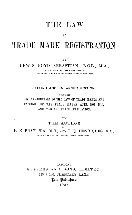 handle is hein.beal/lawtmreg0001 and id is 1 raw text is: THE LAW
OF
TRADE MARK REGISTRAThON
BY
LEWIS BOYD SEBASTIAN, B.C.L., M.A.,
OF LINCOLN' S INN, BARRISTER-AT-LAW,
AUTHOR OF  THE LAW OF TRADE MAREKS, ETC., ETC.
SECOND AND ENLARGED EDITION.
INCLUDING
AN INTRODUCTION TO THE LAW OF TRADE MARKS AND
PASSING OFF, THE TRADE MARKS ACTS, 1905-1919,
AND WAR AND PEACE LEGISLATION.
BY
THE AUTHOR
AND
F. E. BRAY, M.A., M.C., AND J. Q. HENRIQUES, B.A.
BOTH OF THE INNER TEMPLE, BARRISTERS-AT-LAW.
LONDON:
STEVENS AND SONS, LIMITED,
119 & 120, CHANCERY LANE,
gabx  ublistus.
1922.



