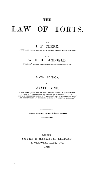 handle is hein.beal/lawtort0001 and id is 1 raw text is: THE

LAW

OF TORT

BY
J. F. CLERK,
OF THE INNER TEMPLE AND THE SOUTH-EASTERN CIRCUIT, BARRISTER-AT-LAW,
AND
W. H. B. LINDSELL,
OF LINCOLN'S INN AND THE MIDLAND CIRCUIT, BARRISTER-AT-LAW.
SIXTH EDITION,
BY
WYATT PAINE,
OF THE INNER TEMPLE AND THE NORTH-EASTERN CIRCUIT, BARRISTER-AT-LAW,
AUTHOR OF A COMMENTARY ON THE LAW OF BAILMENTS, ETC., ETC.
EDITOR OF THE FOURTH EDITION OF MACQUEEN'S LAW OF HUSBAND AND WIFE,
AND THE FIFTEENTH AND SIXTEENTH EDITIONS OF CHITTY ON CONTRACTS.
Justiti e piartet snt .nOL  > ritnisnes -CMIWO
LONDON:
SWEET & MAXWELL, LIMITED,
3, CHANCERY LANE, W.C.
1912.

S.


