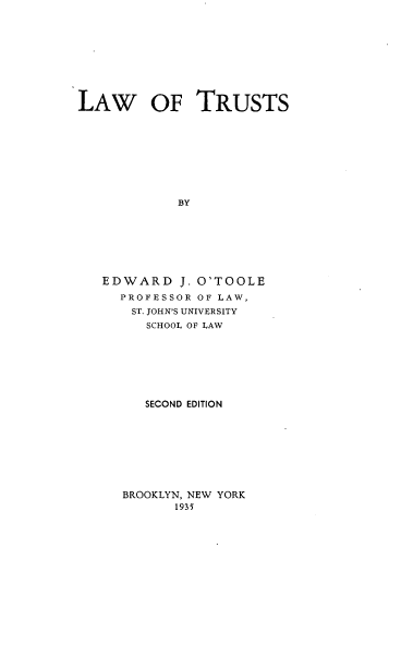 handle is hein.beal/lawtrust0001 and id is 1 raw text is: LAW OF TRUSTS
BY
EDWARD J. O'TOOLE
PROFESSOR OF LAW,
ST. JOHN'S UNIVERSITY
SCHOOL OF LAW

SECOND EDITION

BROOKLYN, NEW YORK
1935


