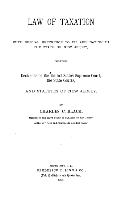 handle is hein.beal/lawtxnj0001 and id is 1 raw text is: 





        LAW OF TAXATION





WITH SPECIAL REFERENCE TO ITS APPLICATION IN
           THE STATE OF NEW JERSEY,



                      INCLUDING




    Decisions of the United States Supreme Court,
                  the State Courts,


AND STATUTES OF NEW JERSEY.



                  BY

        CHARLES C. BLACK,

  MEMBER OF THE STATE BOARD OF TAXATION OF NEW JERSEY,
     Author of Proof and Pleadings in Accident Cases.


       JERSEY CITY, N. J.:
FREDFERICK D. LINN & CO.,
  Nab vublioters ab vooksizlers.
           1893.


