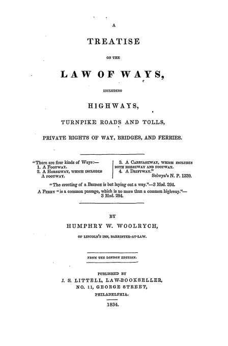 handle is hein.beal/lawway0001 and id is 1 raw text is: TREATISE
ON THE
LAW OF WAYS,
INCLUDING

HIGHWAYS,
TURNPIKE ROADS AND TOLLS,
PRIVATE RIGHTS OF WAY, BRIDGES, AND FERRIES.

There are four kinds of Ways:-
1. A FOOTWAY.
2. A HORSEWAY, WHICH INCLUDES
A FOOTWAY.

3 . A CARRIAGEWAY, WHICH INCLUDES
BOTH HORSEWAY AND FOOTWAY.
4.A DRIFTWAY.
I            Selwyn's N. P. 1339.

The erecting of a BRIGE is but laying out a way.--3 Mod. 294.
A FPRmY is a common passage, which is no more than a common highway.-
3 Mod. 294.
BY
HUMPHRY W. WOOLRYCH,

OF LINCOLN'S INN, BARRISTER-AT-LAW.
EROr TIE LONDON EDITION.
PUBLISHED BY
3. S. LITTELL, LAW-BOORSELLEP,
NO. 11, GEORGE STREET,
PHILADELPHIA.
1834.


