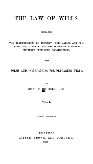 handle is hein.beal/lawwil0001 and id is 1 raw text is: THE LAW OF WILLS.
EMBRACING
THE JURISPRUDENCE OF INSANITY ; THE MAKING AND CON-
STRUCTION OF WILLS; AND THE EFFECT OF EXTRINSIC
EVIDENCE UPON SUCH CONSTRUCTION.
WITH
FORMS AND INSTRUCTIONS FOR PREPARING WILLS.
BY
ISAAC F. REDFIELD, LL.D.
VOL. I.

THIRD EDITION.
BOSTON:
LITTLE, BROWN, AND COMPANY.
1869.


