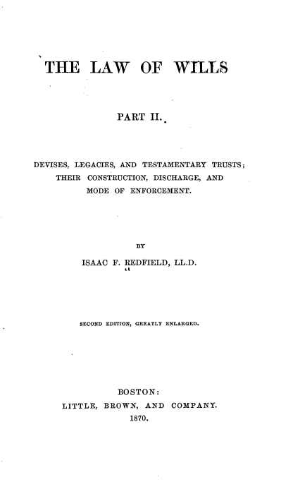 handle is hein.beal/lawwil0002 and id is 1 raw text is: THE LAW OF WILLS
PART II.
DEVISES, LEGACIES, AND TESTAMENTARY TRUSTS;
THEIR CONSTRUCTION, DISCHARGE, AND
MODE OF ENFORCEMENT.
BY
ISAAC F. REDFIELD, LL.D.
tA

SECOND EDITION, GREATLY ENLARGED.
BOSTON:
LITTLE, BROWN, AND              COMPANY.
1870.



