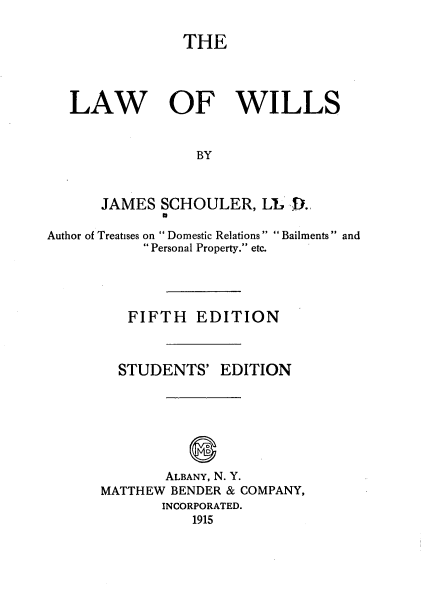 handle is hein.beal/lawwl0001 and id is 1 raw text is: THE
LAW OF WILLS
BY
JAMES SCHOULER, LL D.
p
Author of Treatises on  Domestic Relations Bailments  and
 Personal Property. etc.
FIFTH EDITION
STUDENTS' EDITION
D
ALBANY, N. Y.
MATTHEW BENDER & COMPANY,
INCORPORATED.
1915



