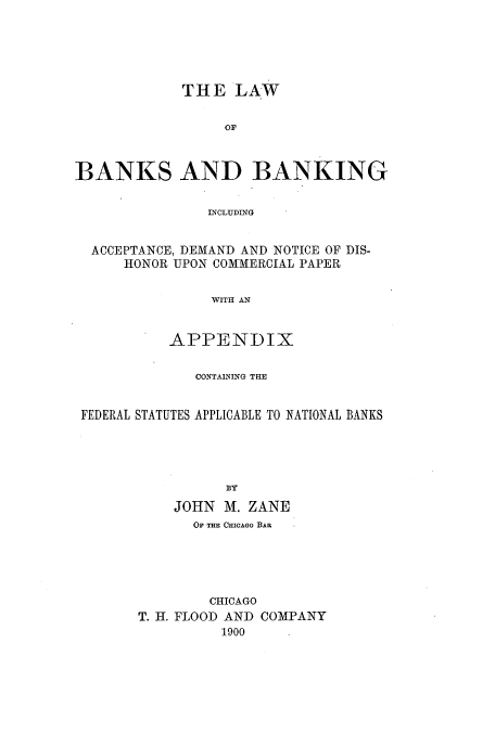 handle is hein.beal/lbabaia0001 and id is 1 raw text is: THE LAW
OF
BANKS AND BANKING
DqCLUDNG
ACCEPTANCE, DEMAND AND NOTICE OF DIS-
HONOR UPON COMMERCIAL PAPER
WITH AN
APPENDIX
CONTAINING THE
FEDERAL STATUTES APPLICABLE TO NATIONAL BANKS
BY
JOHN M. ZANE
OF THE CHICAGO BAR
CHICAGO
T. H. FLOOD AND COMPANY
1900


