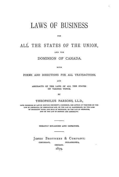 handle is hein.beal/lbasu0001 and id is 1 raw text is: LAWS OF BUSINESS
FOR
ALL THE STATES OF THE UNION,
AND THE
DOMINION OF CANADA.
WITH
FORMS AND DIRECTIONS FOR ALL TRANSACTIONS.
AND
ABSTRACTS OF THE LAWS OF ALL THE STATES
ON VARIOUS TOPICS.
BY
THEOPHILUS PARSONS, LL.D.,
LATE PROFESSOR OF LAW IN HARVARD UNIVERSITY, CAMBRIDGE, AND AUTHOR OF TREATISES ON THE
LAW OF CONTRACTS, ON MERCANTILE LAW, ON THE LAW OF PARTNERSHIP, ON THE LAWS
OF PROMISSORY NOTES AND BILLS OF EXCHANGE, ON THE LAW OF INSURANCE,
A D ON THE LAW OF SHIPPING ANlD ADIRALTY.
GREATLY ENLARGED AND IMPROVED.
JONES BROTHERS & COMPANY:

CINCINNATI,

PHILADELPHIA,

CHICAGO.
1879.


