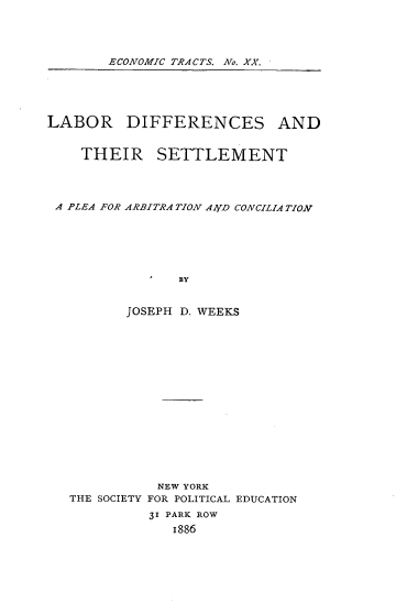 handle is hein.beal/lbdifftset0001 and id is 1 raw text is: ECONOMIC TRACTS. No. XX.

LABOR DIFFERENCES AND
THEIR SETTLEMENT
A PLEA FOR ARBITRA TION AArD CONCILIATION
BY
JOSEPH D. WEEKS

THE SOCIETY

NEW YORK
FOR POLITICAL EDUCATION
31 PARK ROW
1886


