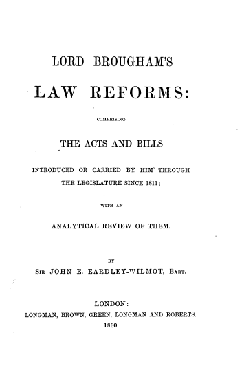 handle is hein.beal/lblwfrd0001 and id is 1 raw text is: 







     LORD BROUGHAM'S




  LAW REFORMS:


              COMPRISING



       THE  ACTS AND  BILLS



 INTRODUCED OR CARRIED BY HIM' THROUGH

       THE LEGISLATURE SINCE 1811;


               WITH AN


     ANALYTICAL REVIEW OF THEM.




                BY
  SIm JOHN E. EARDLEY-WILMOT, BART.




              LONDON:
LONGMAN, BROWN, GREEN, LONGMAN AND ROBERTS.
                1860


