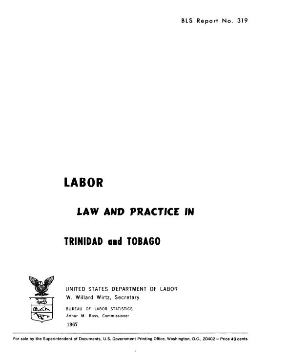 handle is hein.beal/lbptringo0001 and id is 1 raw text is: 

BLS Report No. 319


LABOR



    LAW AND PRACTICE IN




TRINIDAD and TOBAGO






UNITED STATES DEPARTMENT OF LABOR
W. Willard Wirtz, Secretary

BUREAU OF LABOR STATISTICS
Arthur M. Ross, Commissioner
1967


For sale by the Superintendent of Documents, U.S. Government Printing Office, Washington, D.C., 20402 - Price 40 cents


