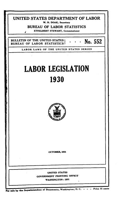 handle is hein.beal/lbrlgls0001 and id is 1 raw text is: 





UNITED STATES DEPARTMENT OF LABOR
                 W. N. DOAK, Secretary

         BUREAU  OF LABOR   STATISTICS
            ETHELBERT STEWART, Commissioner



BULLETIN OF THE UNITED STATES
BUREAU  OF LABOR STATISTICS)             * 5

      LABOR LAWS OF THE UNITED STATES SERIES







      LABOR LEGISLATION



                    1930


OCTOBER, 1931


Sao b* t ee Supeintendent of Documents, Washington, D. C. - - - Price 15 cents


     UNITED STATES
GOVERNMENT PRINTING OFFICE'
    WASHINGTON: 1931


i


