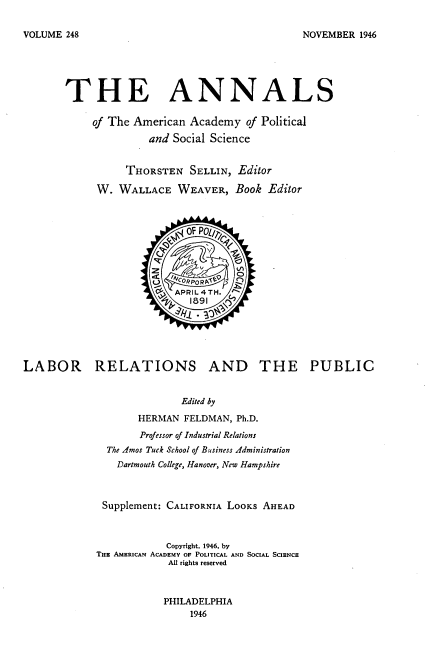 handle is hein.beal/lbrlpbc0001 and id is 1 raw text is: 

NOVEMBER  1946


       THE ANNALS

            of The American Academy   of Political

                     and Social Science


                 THORSTEN   SELLIN,  Editor

             W. WALLACE   WEAVER,   Book  Editor



                            of POLI7



                          z

                          APRIL4TH.







LABOR RELATIONS AND THE PUBLIC


                           Edited by

                    HERMAN FELDMAN, Ph.D.

                    Professor of Industrial Relations
              The Amos Tuck School of Business Administration
                Dartmouth College, Hanover, New Hampshire



             Supplement: CALIFORNIA LOOKS AHEAD



                        Copyright. 1946, by
            THE AMERICAN ACADEMY OF POLITICAL AND SOCIAL SCIENCE
                         Al rights reserved



                         PHILADELPHIA
                            1946


VOLUME 248


