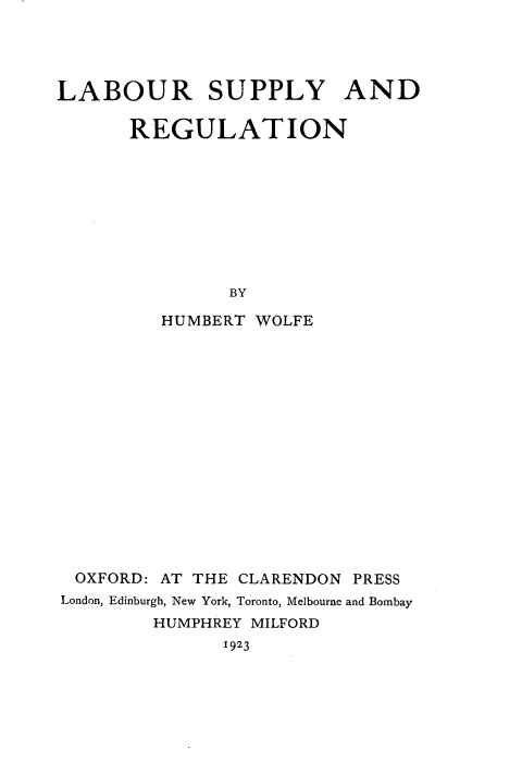 handle is hein.beal/lbrsprg0001 and id is 1 raw text is: 




LABOUR SUPPLY AND

      REGULATION









               BY

         HUMBERT WOLFE


OXFORD: AT THE CLARENDON PRESS
London, Edinburgh, New York, Toronto, Melbourne and Bombay
        HUMPHREY MILFORD
              1923


