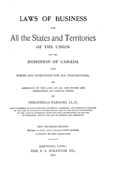 handle is hein.beal/lbsterunca0001 and id is 1 raw text is: 







      LAWS OF BUSINESS


                         FOR




All the States and Territories


     OF   THE UNION


             AND THE


DOMINION OF CANADA


              WITH


    FORMS  AND DIRECTIONS  FOR ALL TRANSACTIONS.


                         AND


       ABSTRACTS OF THE LAWS OF ALL THE STATES AND
              TERRITORIES ON VARIOUS TOPICS.

                         BY


           THEOPHILUS PARSONS, LL.D.,

LATE PROFESSOR OF LAW IN HARVARD UNIVERSITY, CAMBRIDGE, AND AUTHOR OF TREATISES
  ON THE LAW OF CONTRACTS, ON MERCANTILE LAW, ON THE LAW OF PARTNERSHIP.
    ON THE LAWS OF PROMISSORY NOTES AND BILLS OF EXCHANGE, ON THE LAW
        OF INSURANCE, AND ON THE LAW OF SHIPPING AND ADMIRALTY.




                 NEW ENLARGED EDITION,
           REVISED TO DATE, WITH VALUABLE FRESH CHAPTERS
                ON RECENT BUSINESS LEGISLATION.





                  HARTFORD,  CONN.:

             THE  S. S. SCRANTON CO.,

                         1914.


