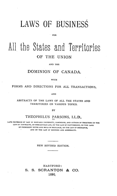 handle is hein.beal/lbstudc0001 and id is 1 raw text is: LAWS OF BUSINESS
FOR
All the States and Territories

OF THE UNION
AND THE
DOMINION OF CANADA.
WITH

FORMS AND DIRECTIONS FOR ALL TRANSACTIONS,
AND
ABSTRACTS OF THE LAWS OF ALL THE STATES AND
TERRITORIES ON VARIOUS TOPICS.
BY
THEOPHILUS PARSONS, LL.D.,
LATE PROFESSOR OF LAW IN HARVARD UNIVERSITY, CAMBRIDGE, AND AUTHOR OF TREATISES ON THE
LAW OF CONTRACTS, ON MERCANTILE LAW, ON THE LAW OF PARTNERSHIP, ON THE LAWS
OF PROMISSORY NOTES AND BILLS OF EXCHANGE, ON THE LAW OF INSURANCE,
AND ON THE LAW OF SHIPPING AND ADMIRALTY.
NEW REVISED EDITION.
HARTFORD:
S. S. SCRANTON & CO.
1890.


