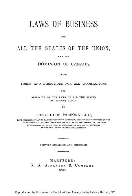 handle is hein.beal/lbutrst0001 and id is 1 raw text is: LAWS OF BUSINESS
FOR
ALL THE STATES OF THE UNION,
AND THE
DOMINION OF CANADA.
WITH
FORMS AND DIRECTIONS FOR ALL TRANSACTIONS.
AND
ABSTRACTS OF THE LAWS OF ALL THE STATES
ON VARIOUS TOPICS.
BY
THEOPHILUS PARSONS, LL.D.,
LATE PROFESSOR OF LAW IN HARVARD UNIVERSITY, CAMBRIDGE, AND AUTHOR OF TREATISES ON THE
LAW OF CONTRACTS, ON MERCANTILE LAW, ON THE LAW OF PARTNERSHIP, ON THE LAWS
OF PROMISSORY NOTES AND BILLS OF EXCHANGE, ON THE LAW OF INSURANCE,
AND ON THE LAW OF SHIPPING AND ADMIRALTY.
GREATLY ENLARGED AND IMPROVED.
HARTFORD:
S. S. SCRANTON & COMPANY.
I 8 8o.

Reproduction by Permission of Buffalo & Erie County Public Library Buffalo, NY


